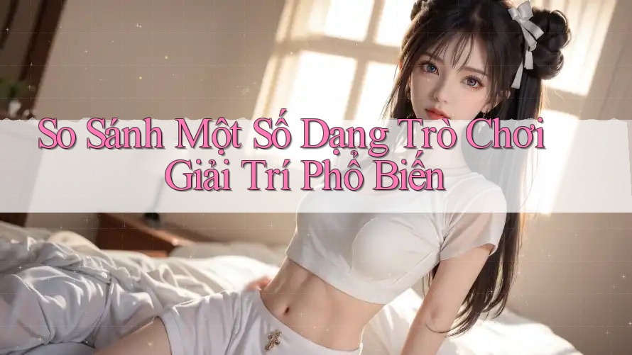 So Sánh Một Số Dạng Trò Chơi Giải Trí Phổ Biến So Sánh Một Số Dạng Trò Chơi Giải Trí Phổ Biến