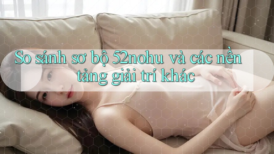 So sánh sơ bộ 52nohu và các nền tảng giải trí khác