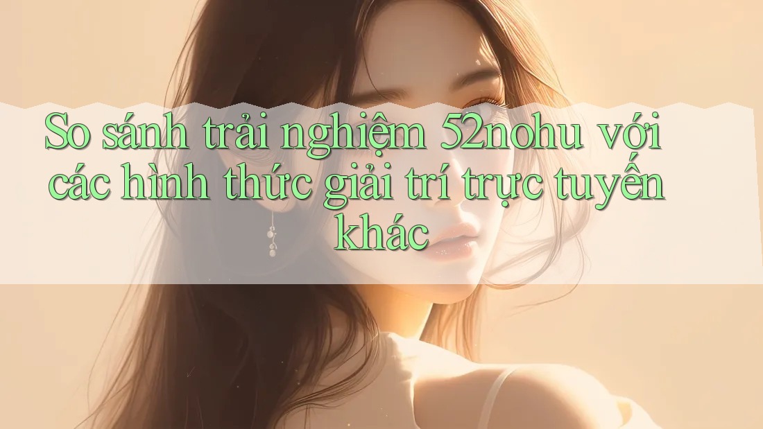 So sánh trải nghiệm 52nohu với các hình thức giải trí trực tuyến khác So sánh trải nghiệm 52nohu với các hình thức giải trí trực tuyến khác