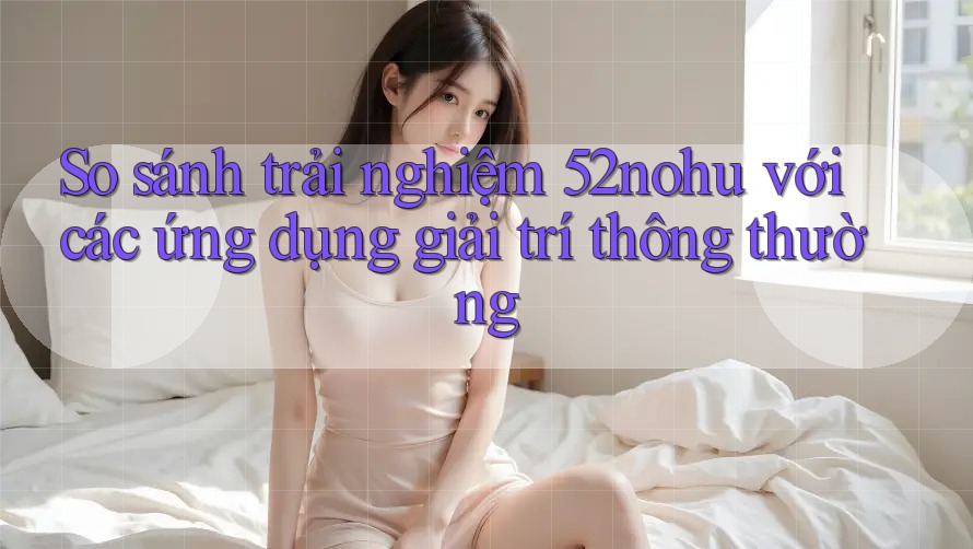 So sánh trải nghiệm 52nohu với các ứng dụng giải trí thông thường So sánh trải nghiệm 52nohu với các ứng dụng giải trí thông thường