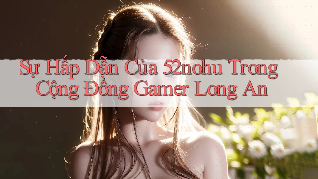 Sự Hấp Dẫn Của 52nohu Trong Cộng Đồng Gamer Long An