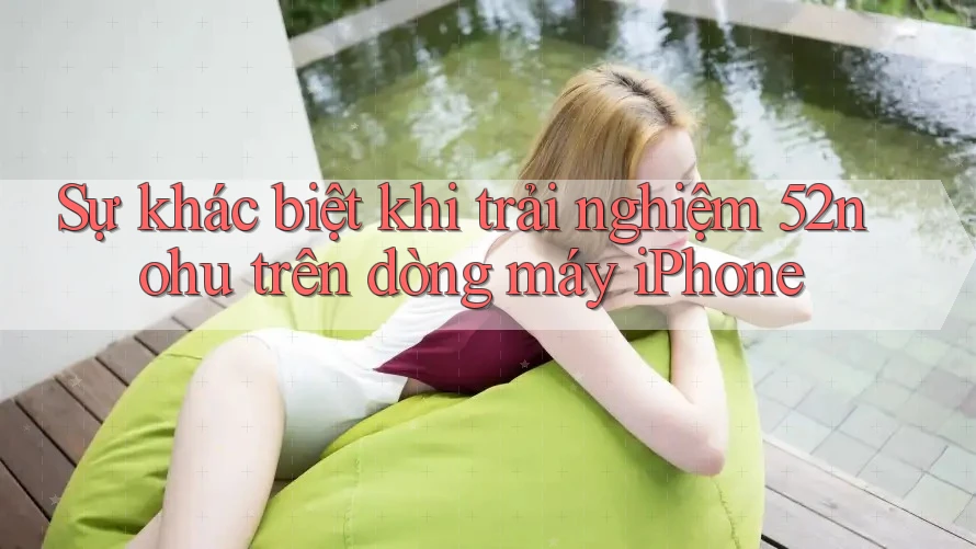 Sự khác biệt khi trải nghiệm 52nohu trên dòng máy iPhone Sự khác biệt khi trải nghiệm 52nohu trên dòng máy iPhone