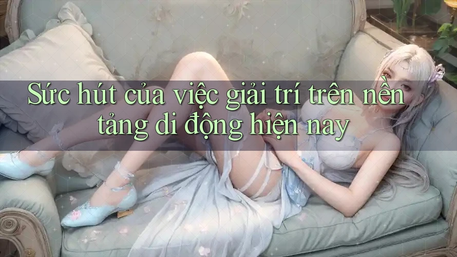 Sức hút của việc giải trí trên nền tảng di động hiện nay Sức hút của việc giải trí trên nền tảng di động hiện nay
