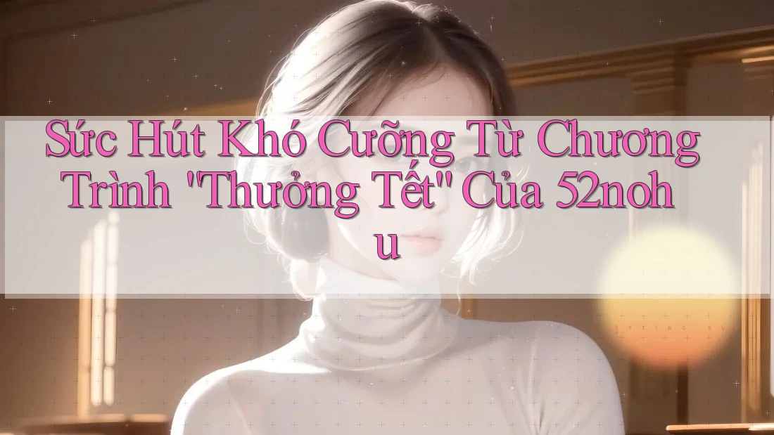 Sức Hút Khó Cưỡng Từ Chương Trình “Thưởng Tết” Của 52nohu Sức Hút Khó Cưỡng Từ Chương Trình “Thưởng Tết” Của 52nohu