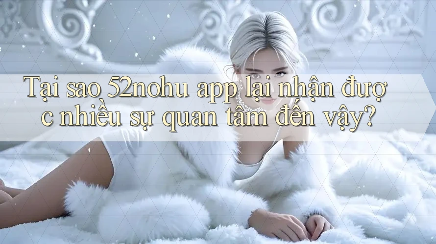 Tại sao 52nohu app lại nhận được nhiều sự quan tâm đến vậy?