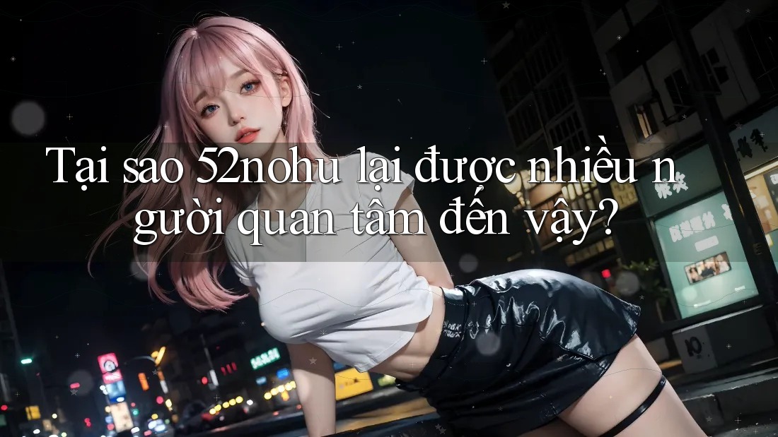 Tại sao 52nohu lại được nhiều người quan tâm đến vậy? Tại sao 52nohu lại được nhiều người quan tâm đến vậy?