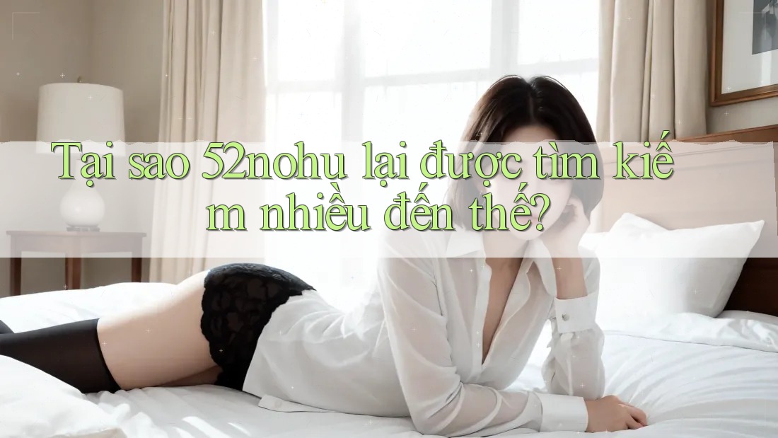 Tại sao 52nohu lại được tìm kiếm nhiều đến thế?
