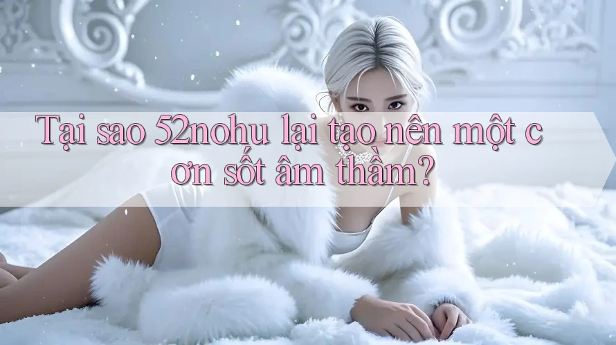 Tại sao 52nohu lại tạo nên một cơn sốt âm thầm? Tại sao 52nohu lại tạo nên một cơn sốt âm thầm?