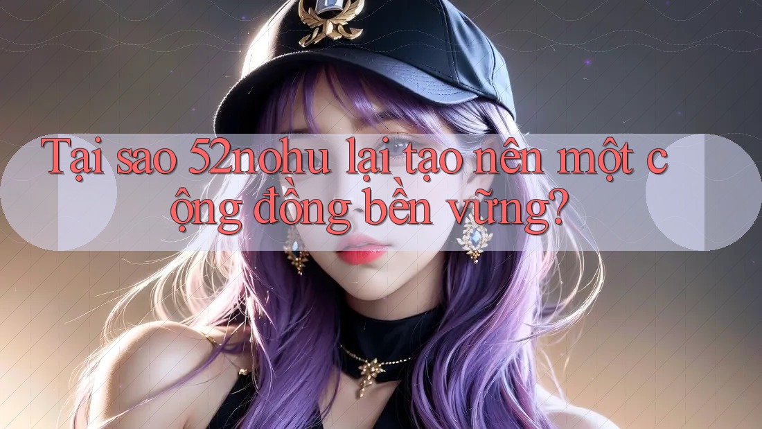 Tại sao 52nohu lại tạo nên một cộng đồng bền vững? Tại sao 52nohu lại tạo nên một cộng đồng bền vững?