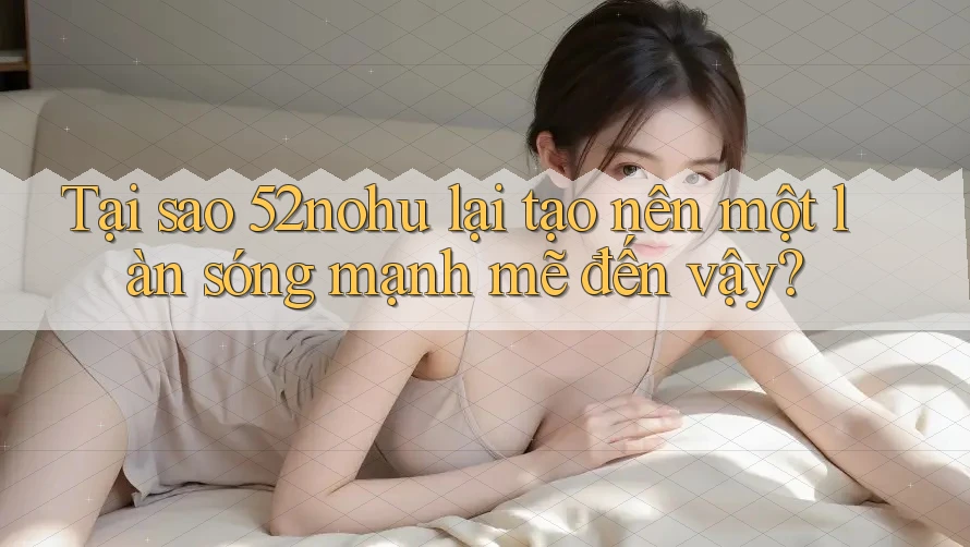 Tại sao 52nohu lại tạo nên một làn sóng mạnh mẽ đến vậy? Tại sao 52nohu lại tạo nên một làn sóng mạnh mẽ đến vậy?