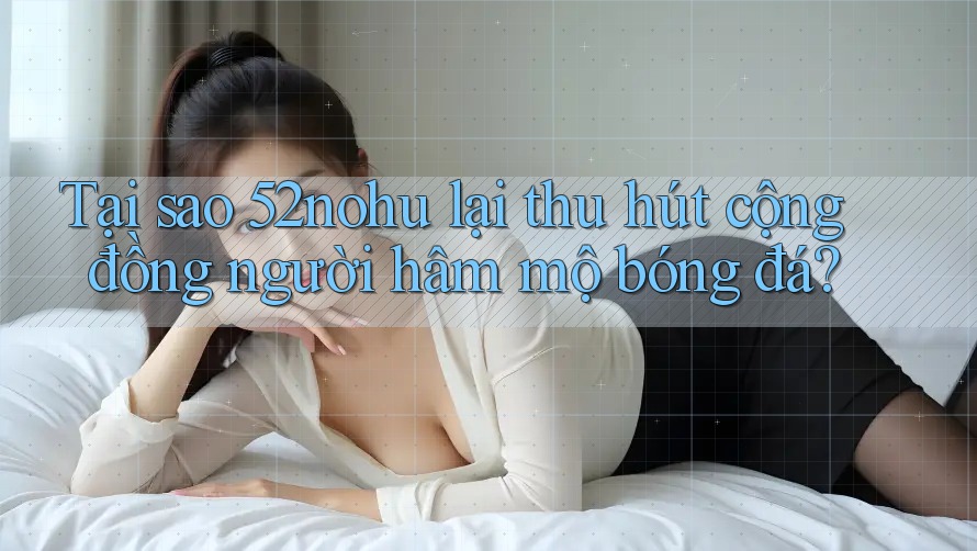 Tại sao 52nohu lại thu hút cộng đồng người hâm mộ bóng đá? Tại sao 52nohu lại thu hút cộng đồng người hâm mộ bóng đá?