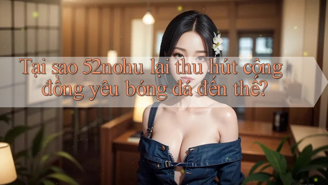 Tại sao 52nohu lại thu hút cộng đồng yêu bóng đá đến thế?