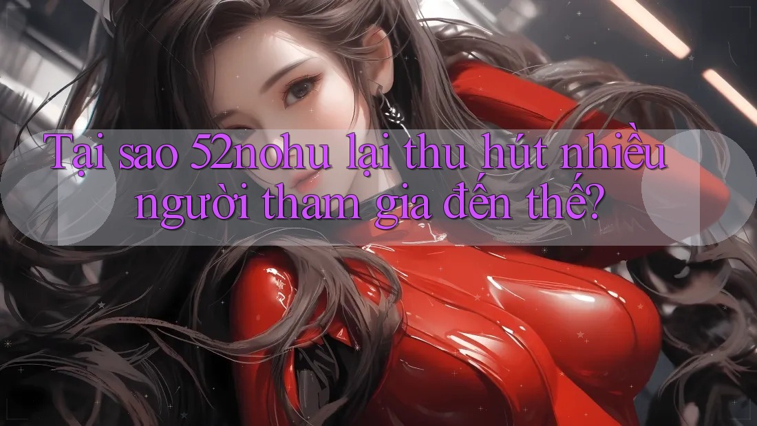 Tại sao 52nohu lại thu hút nhiều người tham gia đến thế?