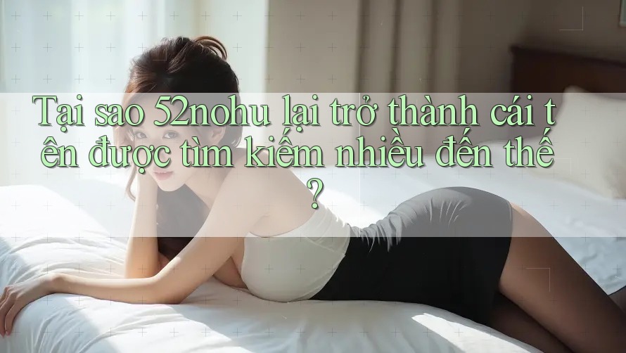 Tại sao 52nohu lại trở thành cái tên được tìm kiếm nhiều đến thế? Tại sao 52nohu lại trở thành cái tên được tìm kiếm nhiều đến thế?