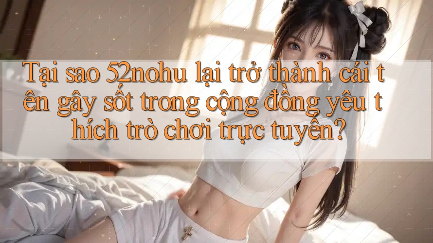 Tại sao 52nohu lại trở thành cái tên gây sốt trong cộng đồng yêu thích trò chơi trực tuyến? Tại sao 52nohu lại trở thành cái tên gây sốt trong cộng đồng yêu thích trò chơi trực tuyến?