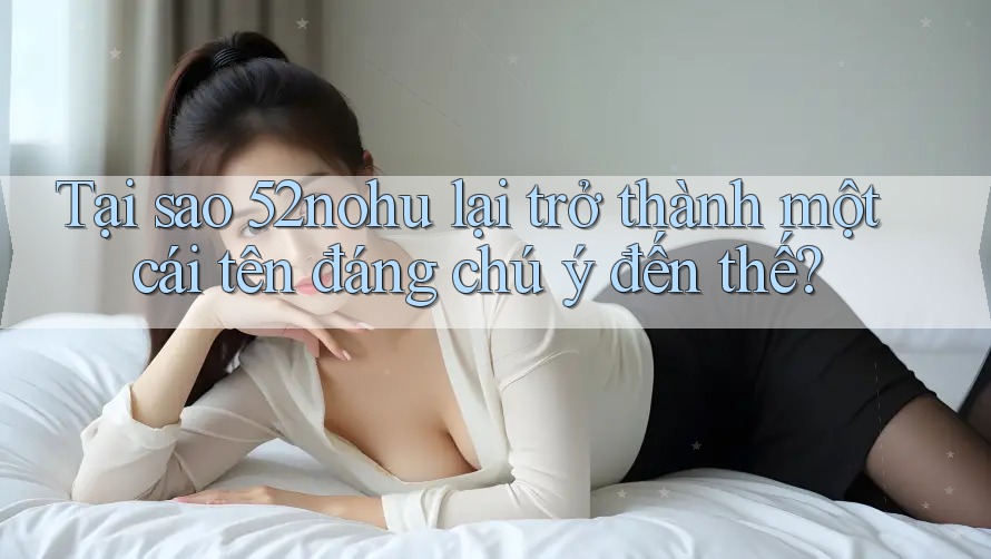Tại sao 52nohu lại trở thành một cái tên đáng chú ý đến thế? Tại sao 52nohu lại trở thành một cái tên đáng chú ý đến thế?