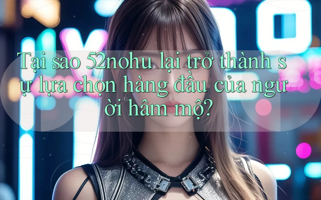 Tại sao 52nohu lại trở thành sự lựa chọn hàng đầu của người hâm mộ? Tại sao 52nohu lại trở thành sự lựa chọn hàng đầu của người hâm mộ?