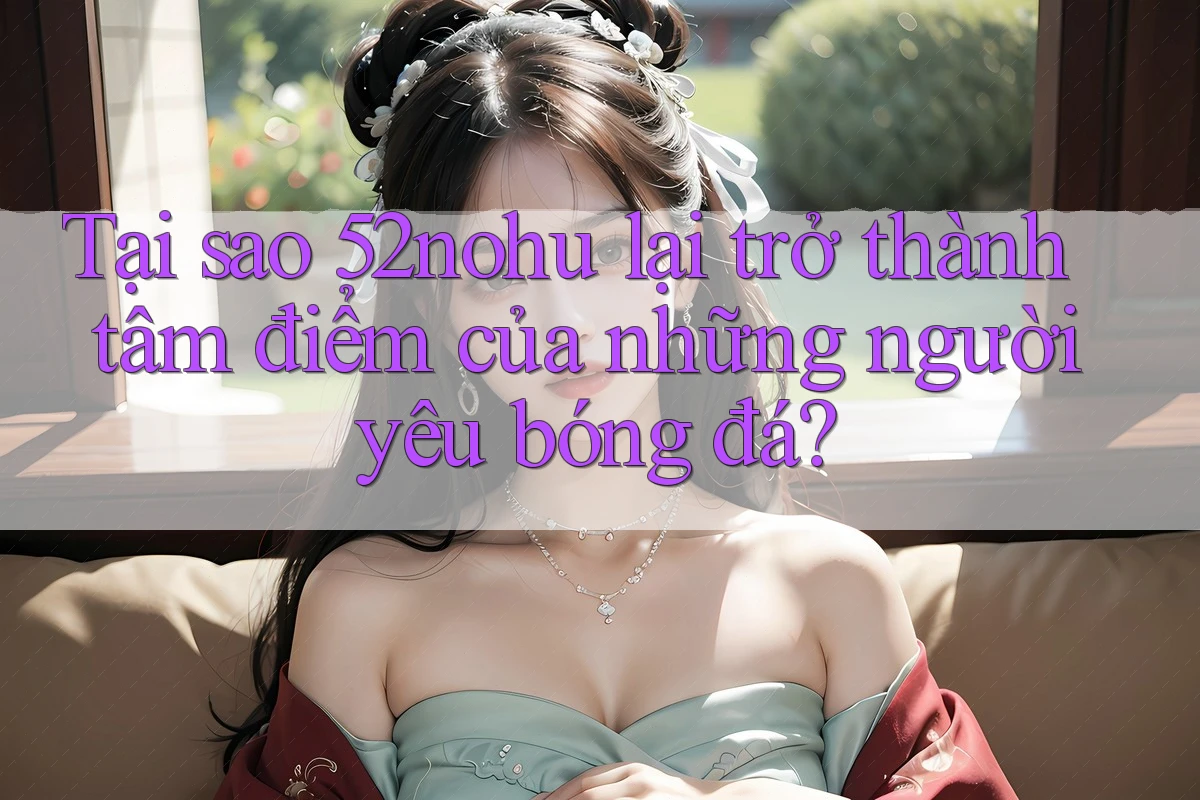 Tại sao 52nohu lại trở thành tâm điểm của những người yêu bóng đá? Tại sao 52nohu lại trở thành tâm điểm của những người yêu bóng đá?