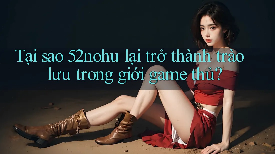 Tại sao 52nohu lại trở thành trào lưu trong giới game thủ?