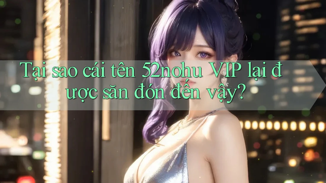 Tại sao cái tên 52nohu VIP lại được săn đón đến vậy?