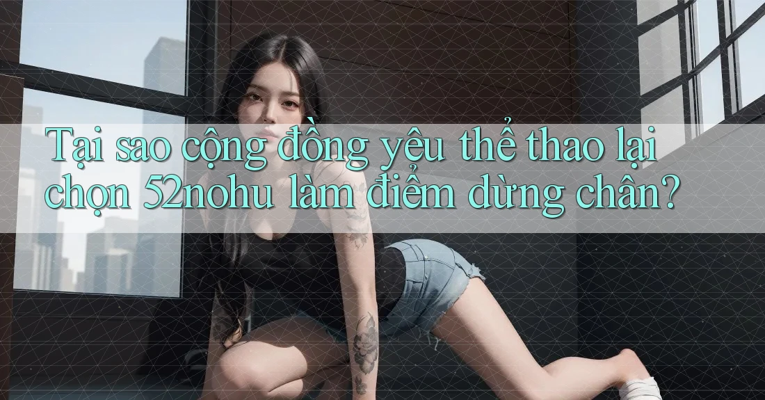 Tại sao cộng đồng yêu thể thao lại chọn 52nohu làm điểm dừng chân? Tại sao cộng đồng yêu thể thao lại chọn 52nohu làm điểm dừng chân?