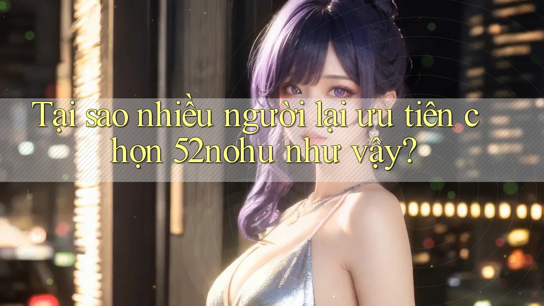 Tại sao nhiều người lại ưu tiên chọn 52nohu như vậy? Tại sao nhiều người lại ưu tiên chọn 52nohu như vậy?