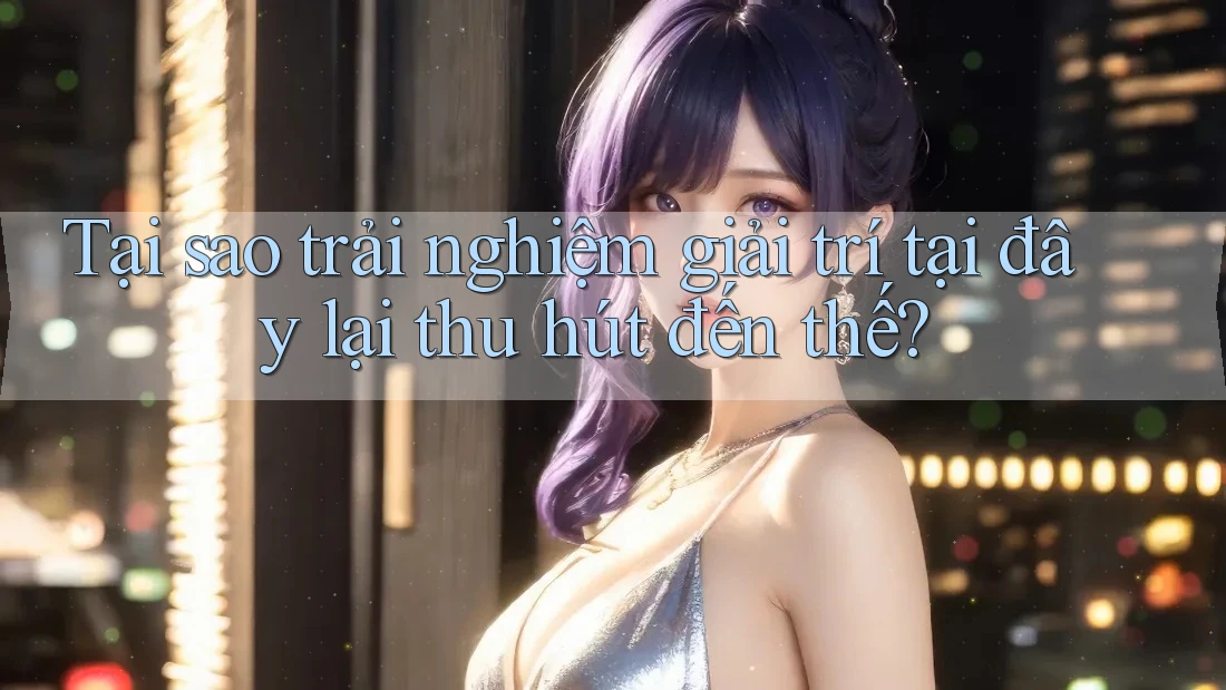 Tại sao trải nghiệm giải trí tại đây lại thu hút đến thế?