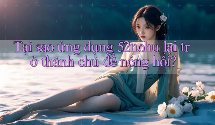 Tại sao ứng dụng 52nohu lại trở thành chủ đề nóng hổi? Tại sao ứng dụng 52nohu lại trở thành chủ đề nóng hổi?
