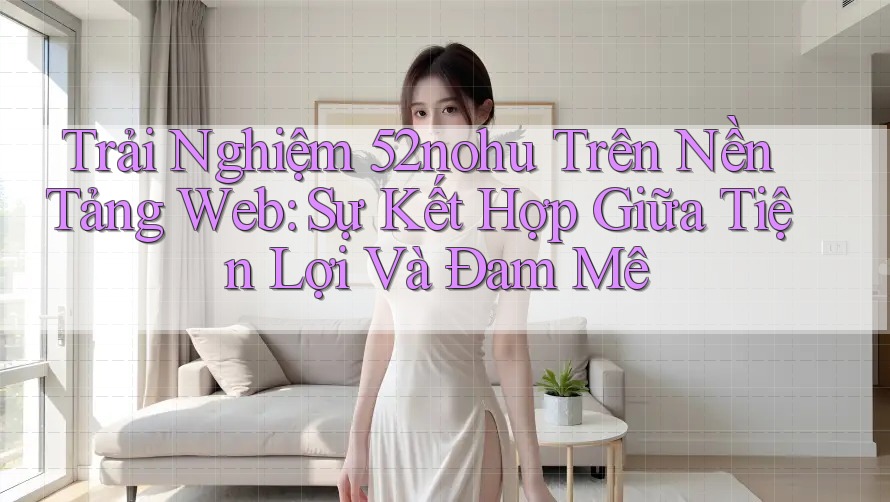 Trải Nghiệm 52nohu Trên Nền Tảng Web: Sự Kết Hợp Giữa Tiện Lợi Và Đam Mê
