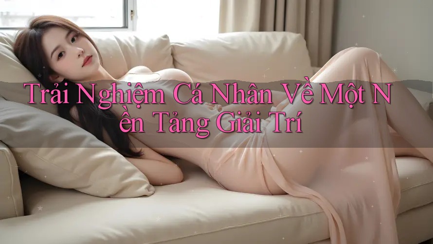 Trải Nghiệm Cá Nhân Về Một Nền Tảng Giải Trí Trải Nghiệm Cá Nhân Về Một Nền Tảng Giải Trí