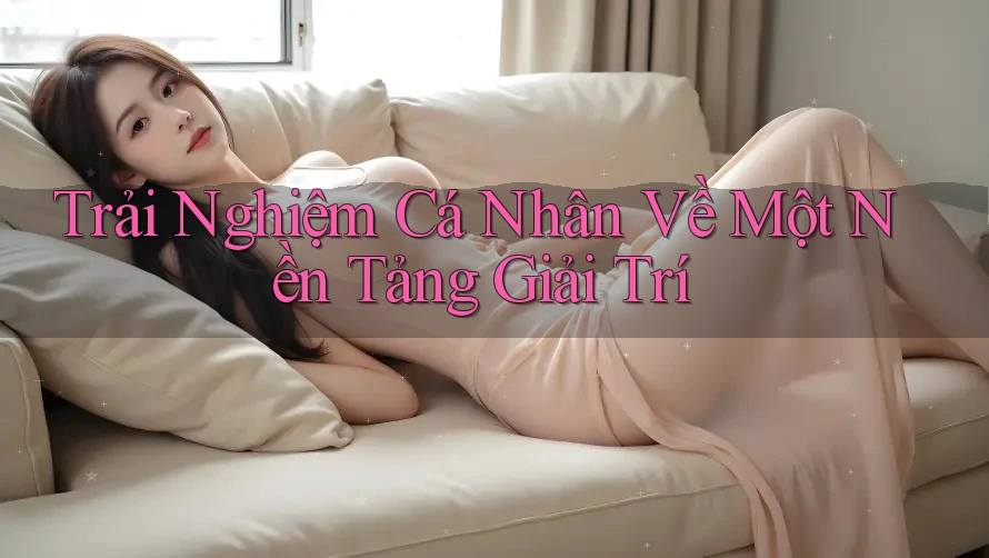 Trải Nghiệm Cá Nhân Về Một Nền Tảng Giải Trí Trải Nghiệm Cá Nhân Về Một Nền Tảng Giải Trí