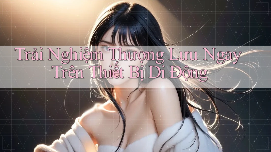 Trải Nghiệm Thượng Lưu Ngay Trên Thiết Bị Di Động Trải Nghiệm Thượng Lưu Ngay Trên Thiết Bị Di Động