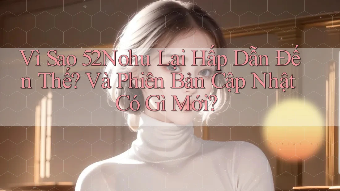 Vì Sao 52Nohu Lại Hấp Dẫn Đến Thế? Và Phiên Bản Cập Nhật Có Gì Mới?